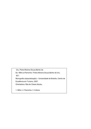 Uru, Potira Morena Souza Benko de.
Do Milho à Pamonha / Potira Morena Souza Benko de Uru.
60 f.
Monografia (especialização) – Universidade de Brasília, Centro de
Excelência em Turismo, 2007.
Orientadora: Rita de Cássia Akutsu.


1. Milho. 2. Pamonha. 3. Cultura
 