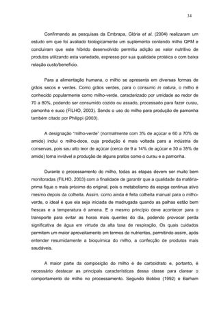 34



      Confirmando as pesquisas da Embrapa, Glória et al. (2004) realizaram um
estudo em que foi avaliado biologicamente um suplemento contendo milho QPM e
concluíram que este híbrido desenvolvido permitiu adição ao valor nutritivo de
produtos utilizando esta variedade, expresso por sua qualidade protéica e com baixa
relação custo/benefício.


      Para a alimentação humana, o milho se apresenta em diversas formas de
grãos secos e verdes. Como grãos verdes, para o consumo in natura, o milho é
conhecido popularmente como milho-verde, caracterizado por umidade ao redor de
70 a 80%, podendo ser consumido cozido ou assado, processado para fazer curau,
pamonha e suco (FILHO, 2003). Sendo o uso do milho para produção de pamonha
também citado por Philippi (2003).


      A designação “milho-verde” (normalmente com 3% de açúcar e 60 a 70% de
amido) inclui o milho-doce, cuja produção é mais voltada para a indústria de
conservas, pois seu alto teor de açúcar (cerca de 9 a 14% de açúcar e 30 a 35% de
amido) torna inviável a produção de alguns pratos como o curau e a pamonha.


      Durante o processamento do milho, todas as etapas devem ser muito bem
monitoradas (FILHO, 2003) com a finalidade de garantir que a qualidade da matéria-
prima fique o mais próximo do original, pois o metabolismo da espiga continua ativo
mesmo depois da colheita. Assim, como ainda é feita colheita manual para o milho-
verde, o ideal é que ela seja iniciada de madrugada quando as palhas estão bem
frescas e a temperatura é amena. E o mesmo princípio deve acontecer para o
transporte para evitar as horas mais quentes do dia, podendo provocar perda
significativa de água em virtude da alta taxa de respiração. Os quais cuidados
permitem um maior aproveitamento em termos de nutrientes, permitindo assim, após
entender resumidamente a bioquímica do milho, a confecção de produtos mais
saudáveis.


      A maior parte da composição do milho é de carboidrato e, portanto, é
necessário destacar as principais características dessa classe para clarear o
comportamento do milho no processamento. Segundo Bobbio (1992) e Barham
 