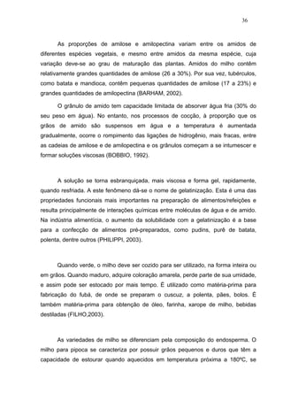36



      As proporções de amilose e amilopectina variam entre os amidos de
diferentes espécies vegetais, e mesmo entre amidos da mesma espécie, cuja
variação deve-se ao grau de maturação das plantas. Amidos do milho contêm
relativamente grandes quantidades de amilose (26 a 30%). Por sua vez, tubérculos,
como batata e mandioca, contêm pequenas quantidades de amilose (17 a 23%) e
grandes quantidades de amilopectina (BARHAM, 2002).

      O grânulo de amido tem capacidade limitada de absorver água fria (30% do
seu peso em água). No entanto, nos processos de cocção, à proporção que os
grãos de amido são suspensos em água e a temperatura é aumentada
gradualmente, ocorre o rompimento das ligações de hidrogênio, mais fracas, entre
as cadeias de amilose e de amilopectina e os grânulos começam a se intumescer e
formar soluções viscosas (BOBBIO, 1992).



      A solução se torna esbranquiçada, mais viscosa e forma gel, rapidamente,
quando resfriada. A este fenômeno dá-se o nome de gelatinização. Esta é uma das
propriedades funcionais mais importantes na preparação de alimentos/refeições e
resulta principalmente de interações químicas entre moléculas de água e de amido.
Na indústria alimentícia, o aumento da solubilidade com a gelatinização é a base
para a confecção de alimentos pré-preparados, como pudins, purê de batata,
polenta, dentre outros (PHILIPPI, 2003).



      Quando verde, o milho deve ser cozido para ser utilizado, na forma inteira ou
em grãos. Quando maduro, adquire coloração amarela, perde parte de sua umidade,
e assim pode ser estocado por mais tempo. É utilizado como matéria-prima para
fabricação do fubá, de onde se preparam o cuscuz, a polenta, pães, bolos. É
também matéria-prima para obtenção de óleo, farinha, xarope de milho, bebidas
destiladas (FILHO,2003).



      As variedades de milho se diferenciam pela composição do endosperma. O
milho para pipoca se caracteriza por possuir grãos pequenos e duros que têm a
capacidade de estourar quando aquecidos em temperatura próxima a 180ºC, se
 