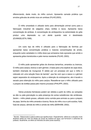 37



diferenciando, deste modo, do milho comum. Apresenta camada protéica que
envolve grânulos de amido ricos em amilose (FILHO,2003).



        O milho amarelado é utilizado tanto para alimentação animal como para a
fabricação industrial de salgados chips, tortilas e tacos. Apresenta baixa
concentração de amilose. A concentração de amilopectina na extremidade do grão
produz     uma      depressão        ou     um     dente     quando       este     é    desidratado
(EVANGELISTA,1998).



        Um outro tipo de milho é utilizado para a fabricação de farinhas por
apresentar baixa concentração protéica e maiores concentrações de amido,
enquanto outra variedade é o milho doce que armazena mais açúcares que amido e
apresenta grãos translúcidos e pele menos resistente (FILHO, 2003).



        O milho pode apresentar grãos de diversos tamanhos, amarelos ou brancos.
O milho para canjica, branco e sem gérmen, é base para uma espécie de sopa doce,
também chamada de mungunzá. É obtido por um processo em que o milho é
colocado em uma solução fraca de barrela1, que faz com que a casca e o gérmen
sejam separados do endosperma. Após a obtenção do endosperma, ele é lavado e
secado para obtenção do milho para canjica. Ressalta-se que o milho utilizado para
o preparo de tortillas passa pelo mesmo processo (PHILIPPI, 2003).



        Vários produtos farináceos podem ser obtidos a partir do milho; as variações
se dão ou pela granulação ou pela presença de outras substâncias não amiláceas.
Xerém – milho pilado grosso, utilizado como comida para animais ou para o preparo
de papa, farinha de milho amarela e branca, flocos de milho crus e pré-cozidos, fubá,
fubá de canjica, sêmola de milho e amido de milho (BARHAM, 2002).




1
 Barrela - Relacionada à palavra latina que significa lavar. Originalmente, referia-se a soluções muito
alcalinas obtida por meio da adição de cinzas de madeira em água, que formavam o carbonato de
potássio. Atualmente, se refere ao hidróxido de sódio (soda cáustica).
 