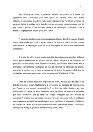 38



      Nas farinhas de milho, a principal proteína encontrada é a zeína que
apresenta baixa capacidade para reter gases, no entanto, forma uma massa
elástica. É processada a partir do milho seco e apresenta de 7 a 8% de proteína. Na
América do Sul, é obtida a partir do grão inteiro e apresenta menor tempo de vida útil
por conter o gérmen. É utilizada em produtos de panificação como pães, bolos e
broas e, no preparo de farofas (PHILIPPI, 2003).



      A pamonha também pode ser produzida com flocos de milho, mas no Brasil é
comum prepará-la com o milho verde, retirado da espiga e ralado em ralo grosso,
sem peneirar. A preparação pode ser doce ou salgada em função dos ingredientes
acrescidos.



      O amido de milho é uma farinha extraída do endosperma do milho. Utilizado
como agente espessante em pudins, molhos, sopas, mingaus e na fabricação de
produtos assados leves como cookies e muffins, por conferir textura mais fina e
compacta. Normalmente é acrescida ao final do processo na fabricação de geléias,
compotas e pudins, pois o calor e a presença de ácidos favorecem a hidrólise da
molécula e assim enfraquece seu poder espessante (ORNELLAS, 2001).



      Entre as bebidas destiladas originadas do milho, destaca-se o Bourbon. Esta
bebida tem sabor e teor alcoólico forte é proveniente do condado de mesmo nome
na França e que possui percentual de 5 a 51% de milho destilado em sua
composição. O xarope de milho é obtido a partir da quebra de moléculas de amido,
por ação enzimática, até se obter um xarope composto por uma mistura de
açúcares. A mistura final, xaroposa, recebe o nome de xarope de milho e é utilizada
como adoçante, em bebidas não alcoólicas e em manteiga de amendoim. É utilizado
no preparo de caldas açucaradas para produtos em que não se deseja cristalização
como pé-de-moleque, pirulito e marshmellow (UDRY, 2000).
 