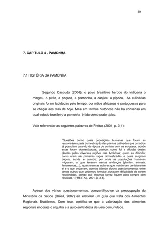 40




7. CAPÍTULO 4 - PAMONHA




7.1 HISTÓRIA DA PAMONHA




            Segundo Cascudo (2004), o povo brasileiro herdou do indígena o
      mingau, o pirão, a paçoca, a pamonha, a canjica, a pipoca. As culinárias
      originais foram lapidadas pelo tempo, por mãos africanas e portuguesas para
      se chegar aos dias de hoje. Mas em termos históricos não há consenso em
      qual estado brasileiro a pamonha é tida como prato típico.


      Vale referenciar as seguintes palavras de Freitas (2001, p. 3-4):



                          “Questões como quais populações humanas que foram as
                          responsáveis pela domesticação das plantas cultivadas que os índios
                          já possuíam quando da época do contato com os europeus; aonde
                          estas foram domesticadas; quando; como foi a difusão destas
                          plantas pelas diversas regiões das Américas; quem as difundiu;
                          como eram as primeiras raças domesticadas e quais surgiram
                          depois, aonde e quando; por onde as populações humanas
                          migraram; o que levavam nestas andanças (plantas, animais,
                          ferramentas,...); quais eram as culturas que mantinham contato entre
                          si e o que trocavam, apenas citando alguns questionamentos entre
                          tantos outros que podemos formular, possuem dificuldade de serem
                          respondidas, sendo que algumas talvez fiquem para sempre sem
                          resposta.” (FREITAS, 2001, p. 3-4).



      Apesar dos vários questionamentos, compartilhou-se da preocupação do
Ministério da Saúde (Brasil, 2002) ao elaborar um guia que trata dos Alimentos
Regionais Brasileiros. Com isso, certifica-se que a valorização dos alimentos
regionais encoraja o orgulho e a auto-suficiência de uma comunidade.
 