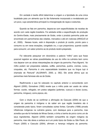 41



      Em verdade é tarefa difícil determinar a origem e a tipicidade de uma única
localidade para um alimento que foi tão fortemente incorporado e re-elaborado por
um povo, cuja característica principal é a miscigenação de raças e costumes.


      Quando se fala em pamonha, depara-se com especificidades de receitas de
acordo com cada região brasileira. Foi adotada então a especificação de produção
do Centro-Oeste, mais precisamente de Goiás, onde o produto pamonha pode ser
encontrado em pamonharias das cidades, mercados e até em rodovias (ARAÚJO et
al., 2005).   Nesses locais, está à disposição o produto já cozido, pronto para o
consumo ou em raras exceções, congelado cru, o que proporciona, quando cozido
para consumir, um sabor próximo ao do produto recém-preparado.


      Foi relevante pesquisar em dicionários a palavra “milho” para que fosse
possível registrar as várias possibilidades de uso do milho na culinária bem como
nos deparar com as várias interpretações da origem da pamonha. Para Algranti, “do
milho podem ser preparados saladas, suflês, pamonhas, pudins, cremes, curau,
croquetes, etc. Pamonha é uma especialidade brasileira que na língua tupi é
chamada de Pamunã” (ALGRANTI, 2000, p. 382). Ele ainda afirma que as
pamonhas mais famosas são as de Goiás.


      Reafirmando o que foi colocado no capítulo anterior e concordando com
Algranti (2000), Gonsalves (1992) revela que o milho pode ser usado de várias
formas: cozido, refogado, em pratos salgados (polentas, cuscuz) e doces (curau,
pamonha, mingaus), como pipoca, etc.


      Com o intuito de se confirmar a afirmação de Cascudo (2004) de que a
origem da pamonha é indígena e de saber em que região brasileira ela é
considerada prato típico, foram consultadas outras fontes. Carvalho (1998) pincela
influências indígenas na culinária goiana, com destaque para a pamonha, mas
acredita que ela foi herdada de Minas Gerais, e tinha a banha de porco como um de
seus ingredientes. Algranti (2000) também compartilha da origem indígena da
pamonha, mas não deixa a certeza se é um prato típico de Goiás ou São Paulo. Já
Freyre (2000) e Cascudo (2004), afirmam a herança indígena da pamonha.
 