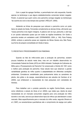 43



      Com o papel de agregar famílias, a pamonhada tem sido esquecida, ficando
apenas na lembrança e que alguns estabelecimentos comerciais tentam resgatar.
Porém, é possível que quem come uma pamonha consiga resgatar as lembranças
“da cozinha da vovó e dos tempos dos quintais” (PÉCLAT, 2005).


      Adotando as linhas de pesquisas que colocam a pamonha como um prato
típico do estado de Goiás, Fernandes complementa as demais linhas, afirmando que
“nossa pamonha é de origem indígena. A palavra vem do tupi, pamunha, e até hoje
é um quitute saboreado quase que em todas as regiões brasileiras. Em Goiás a
pamonha recebe um verdadeiro culto” (FERNANDES, 2004, p. 148). Para Fisberg
(2002), embora a pamonha possa ser originária de Minas Gerais e/ou São Paulo,
sua forma de preparo consolidada em Goiás é típica.




7.2 RECEITAS E PROCESSAMENTO DA PAMONHA



      Quando se fala de milho-verde para a produção de pamonhas, existem
poucos trabalhos de estudo nesta área, mas em um trabalho desenvolvido na
Universidade Federal de Goiás (UFG) em 2004 intitulado “Avaliação de Cultivares de
Milho para o Processamento de Pamonha” foi comprovado o híbrido AG 1051 como
o melhor para produção de pamonha. Esse estudo teve que observar a grande
variabilidade genética do milho quanto à adaptabilidade em diferentes condições
ambientais. Constata-se variabilidade para praticamente todos os caracteres da
planta, dos grãos e da espiga, assemelhando-se aos estudos de Cardoso et al.
(2004), que enfatizaram a necessidade de mais pesquisas com variedades de
híbridos.


      Para trabalhar com o produto pamonha na região Centro-Oeste, usou-se
como referência o estudo de Alves et al. (2004), que relata que, diante da atual
necessidade de um mercado consumidor exigente para uma produção de milho
durante o ano todo, teve-se que desenvolver tipos de milhos que atendessem a esse
mercado. Mais especificamente para o mercado do milho verde, segundo Oliveira et
al. (1987), as características quantitativas são o comprimento de espiga com palha
 