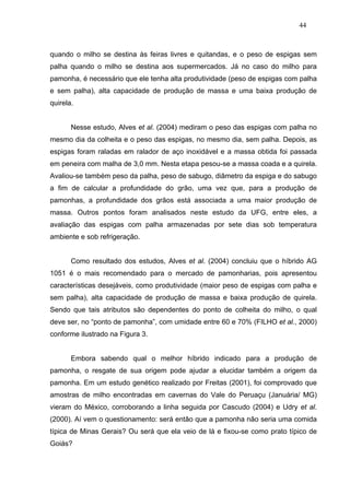44



quando o milho se destina às feiras livres e quitandas, e o peso de espigas sem
palha quando o milho se destina aos supermercados. Já no caso do milho para
pamonha, é necessário que ele tenha alta produtividade (peso de espigas com palha
e sem palha), alta capacidade de produção de massa e uma baixa produção de
quirela.


       Nesse estudo, Alves et al. (2004) mediram o peso das espigas com palha no
mesmo dia da colheita e o peso das espigas, no mesmo dia, sem palha. Depois, as
espigas foram raladas em ralador de aço inoxidável e a massa obtida foi passada
em peneira com malha de 3,0 mm. Nesta etapa pesou-se a massa coada e a quirela.
Avaliou-se também peso da palha, peso de sabugo, diâmetro da espiga e do sabugo
a fim de calcular a profundidade do grão, uma vez que, para a produção de
pamonhas, a profundidade dos grãos está associada a uma maior produção de
massa. Outros pontos foram analisados neste estudo da UFG, entre eles, a
avaliação das espigas com palha armazenadas por sete dias sob temperatura
ambiente e sob refrigeração.


       Como resultado dos estudos, Alves et al. (2004) concluiu que o híbrido AG
1051 é o mais recomendado para o mercado de pamonharias, pois apresentou
características desejáveis, como produtividade (maior peso de espigas com palha e
sem palha), alta capacidade de produção de massa e baixa produção de quirela.
Sendo que tais atributos são dependentes do ponto de colheita do milho, o qual
deve ser, no “ponto de pamonha”, com umidade entre 60 e 70% (FILHO et al., 2000)
conforme ilustrado na Figura 3.


       Embora sabendo qual o melhor híbrido indicado para a produção de
pamonha, o resgate de sua origem pode ajudar a elucidar também a origem da
pamonha. Em um estudo genético realizado por Freitas (2001), foi comprovado que
amostras de milho encontradas em cavernas do Vale do Peruaçu (Januária/ MG)
vieram do México, corroborando a linha seguida por Cascudo (2004) e Udry et al.
(2000). Aí vem o questionamento: será então que a pamonha não seria uma comida
típica de Minas Gerais? Ou será que ela veio de lá e fixou-se como prato típico de
Goiás?
 