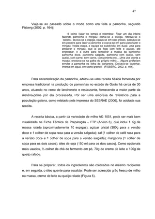 47



      Viaja-se ao passado sobre o modo como era feita a pamonha, segundo
Fisberg (2002, p. 164):
                                “é como viajar no tempo e relembrar. Ficar um dia inteiro
                            fazendo pamonha e mingau: colhia-se a espiga, retirava-se o
                            ´cabelo`, lavava-se a espiga, ralava-se em ralo grosso, passava-se
                            em peneira para fazer a pamonha e coava-se em pano para fazer o
                            mingau. Nesta etapa, a equipe se subdividia em duas: uma para
                            preparar o mingau, que ia ao fogo com leite e açúcar, até
                            engrossar, e a outra para temperar a massa da pamonha:
                            pamonha doce, pamonha salgada, pamonha com queijo, sem
                            queijo, com carne, sem carne, com pimenta etc....Uma vez pronta a
                            massa, enrolava-se na palha do próprio milho.... Alguns preferiam
                            enrolar a pamonha na folha de bananeira. Deixava-se cozinhar,
                            imersa em água, em tacho grande.” (FISBERG, 2002, p. 164).



       Para caracterização da pamonha, adotou-se uma receita básica fornecida por
empresa tradicional na produção de pamonhas no estado de Goiás há cerca de 30
anos, atuando no ramo de lanchonete e restaurante, fornecendo a maior parte da
matéria-prima por ela processada. Por ser uma empresa de referência para a
população goiana, como relatado pela imprensa do SEBRAE (2006), foi adotada sua
receita.


       A receita básica, a partir da variedade de milho AG 1051, pode ser mais bem
visualizada na Ficha Técnica de Preparação – FTP (Anexo 6), que inclui 1 Kg de
massa ralada (aproximadamente 10 espigas); açúcar cristal (300g para a versão
doce e 1 colher de sopa rasa para a versão salgada); sal (1 colher de café rasa para
a versão doce e 1 colher de sopa para a versão salgada); margarina (1 colher de
sopa para os dois casos); óleo de soja (150 ml para os dois casos). Como opcionais
mais usados, ½ colher de chá de fermento em pó, 70g de creme de leite e 100g de
queijo ralado.


       Para se preparar, todos os ingredientes são colocados no mesmo recipiente
e, em seguida, o óleo quente para escaldar. Pode ser acrescido grão fresco de milho
na massa, creme de leite ou queijo ralado (Figura 5).
 