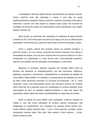 49



       A embalagem é feita das palhas frescas, de preferência as maiores e macias.
Fazem copinhos onde são colocadas a massa e uma fatia de queijo
(preferencialmente mussarela). Depois, fecha-se o copinho envolvendo outra palha e
finalmente o amarra com linha própria ou elástico (mais usado). No momento da
montagem da pamonha, podem ser acrescentados outros ingredientes: coco ralado,
lingüiça, pimenta, etc.


       Após envase, as pamonhas são colocadas em caldeirões de água fervendo
contando de 30 a 35 minutos após nova fervura da água para que as palhas fiquem
amareladas, confirmando que a pamonha está cozida. Conforme ilustração a seguir.


       Como a grande maioria dos produtos típicos da culinária brasileira, a
pamonha ainda é, em sua maioria, produzida de maneira artesanal. Isso reforça a
necessidade de ajustes, uma vez que a própria forma de consumo (feita em um dia e
armazenada em refrigeração ou caixa térmica para comercialização posterior),
segundo Leme (2004), permite alterações microbiológicas e nutricionais.


       Seguindo os principais objetivos expostos por Ornellas (2001) para as
técnicas dos alimentos na produção/cozinha, que são nutricionais, higiênicos,
digestivos, sensoriais e econômicos, compartilhamos os resultados do trabalho de
Leme (2004). Neste trabalho, foi analisado o processamento da qualidade do creme
de milho verde (pamonha) produzido no município de Piracicaba - SP. E, como
resultados, houve uma preocupação quanto aos princípios técnicos de Ornellas
(2001) pelo fato de a pamonha ainda ser considerada um produto artesanal. Essa
preocupação se deve às questões higiênico-sanitárias e, caso não sejam não
respeitadas, podem alterar até mesmo a palatabilidade e a segurança do produto.


       Ainda no estudo de Leme (2004), ficou constatado, conforme ilustrado na
Tabela 8, que não houve alterações do produto quando armazenado sob
refrigeração ou congelamento, sem variações nos quesitos físicos (acidez -pH-,
                                              0
acidez titulável, sólidos solúveis totais -       brix) e físico-químicos (umidade, amido,
carboidratos solúveis totais, fibra total -fibra solúvel e fibra insolúvel -, cinzas,
lipídios, proteína bruta).
 