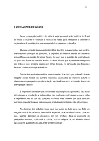 52




8 CONCLUSÃO E DISCUSSÃO



      Fazer um resgate histórico do milho é viajar na construção histórica do Brasil
de modo a elucidar e valorizar a riqueza do nosso país. Respeitar e valorizar o
regionalismo é questão sine qua non após todos os pontos colocados.


      Elucidar, através da revisão bibliográfica do milho e da pamonha, que o milho,
matéria-prima principal da pamonha, é originário do México através de amostras
arqueológicas da região de Minas Gerais, fez com que a questão da regionalidade
da pamonha fosse esclarecida. Assim, pode-se afirmar que a pamonha é originária
dos índios e que, embora nascida em Minas Gerais,, foi carregada pela história e
fixou-se como comida típica de Goiás.


      Diante dos resultados obtidos neste trabalho, fica claro que o desafio é o de
resgatar pratos típicos da culinária brasileira, analisá-los de maneira cultural e
abordá-los da perspectiva da alimentação saudável buscando sobretudo harmonia
entre prazer e saúde.


      É importante destacar que a qualidade organoléptica da pamonha, seu maior
atributo para a população, é indissociável das qualidades nutricionais, e que o milho
é importante não só por seu consumo in natura mas também por seus atributos
químicos, importantes para elaboração de produtos alimentícios e não alimentícios.


      No decorrer dos estudos, ficou claro que antes de tudo deve ser feito um
resgate cultural da pamonha, que abriria as portas para trabalhos futuros, uma vez
que, quando detectam-se alterações em um produto, deve-se analisá-lo da
perspectiva química, nutricional e cultural, pois as origens de um alimento não é
apenas uma questão fisiológica, mas também cultural.
 