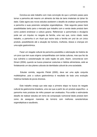 53



       Concluiu-se este trabalho com mais convicção de que o primeiro passo para
tornar a pamonha até mesmo um alimento da lista de bens imateriais do Iphan foi
dado. Cabe agora aos novos estudos aceitarem o desafio de analisar quimicamente
a pamonha e suas possíveis variações organolépticas. Este segundo passo trará
possibilidades tanto para o mercado que trabalho com a venda deste produto bem
como poderá enobrecer a cultura goiana. Referenciar a pamonhada e divulgá-la
pode ser um impulso no resgate da família, uma vez que, como citado neste
trabalho, a pamonha é um ritual que reúne toda a família em prol de um único
produto, possibilitando até a atuação de homens, mulheres, idosos e crianças em
uma ação gastronômica.


       Fazer um resgate cultural da pamonha possibilita a valorização da história de
um povo que tem suas origens compartilhadas com tantas culturas, mas que fez da
sua culinária a caracterização de cada região do país. Assim, concorda-se com
Ginani (2004), quando se busca preservar costumes e hábitos alimentares, está se
fortalecendo um dos pilares culturais da identidade cultural de uma sociedade.


       Estudar comida, segundo Péclat (2005), deve ser uma ação conjunta
multidiciplinar, pois a cultura gastronômica é resultado de toda uma evolução
histórica herdada de povos diversos.


       Este trabalho enseja que esta seja a primeira etapa na busca do resgate
cultural da gastronomia brasileira, uma vez que a partir de um produto específico - a
pamonha mais produtos de milho possam ser analisados. Fica então o estimulante
desafio de realizar estudos em torno da composição nutricional deste produto bem
como    de   assegurar   maneiras      de   torná-lo   com   melhores   características
organolépticas e saudáveis.
 