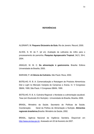 54




                              REFERÊNCIAS




ALGRANTI, M. Pequeno Dicionário da Gula. Rio de Janeiro: Record, 2000.


ALVES, S. M. de F. [et al.]. Avaliação de cultivares de milho para o
processamento de pamonha. Pesquisa Agropecuária Tropical, 34(1): 39-4,
2004.


ARAÚJO, W. M. C. Da alimentação à gastronomia. Brasília: Editora
Universidade de Brasília, 2005.


BARHAM, P. A Ciência da Culinária. São Paulo: Roca, 2002.


BOTELHO, R. B. A. Comercialização e Rotulagem de Produtos Alimentícios
Diet e Light no Mercado Varejista de Campinas e Araras. In: V Congresso
SBAN, 1999, São Paulo. V Congresso SBAN, 1999.


BOTELHO, R. B. A. Culinária Regional: o Nordeste e a alimentação saudável.
Tese (em Doutorado Em Nutrição) - Universidade de Brasília, Brasília, 2006.


BRASIL,    Ministério    da   Saúde.    Secretaria   de   Políticas   de   Saúde.
Coordenação-         Geral da Política de Alimentação e Nutrição. Alimentos
regionais brasileiros.Brasília: Ministério da Saúde, 2002.


BRASIL,    Agência      Nacional   de   Vigilância   Sanitária.   Disponível   em
http://www.anvisa.gov.br. Acessado em 22 de fevereiro de 2007.
 