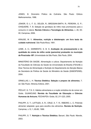 56



JONES,    B.   Dicionário   Prático   de   Culinária.   São   Paulo:   Editora
Melhoramentos, 1996.


JÚNIOR, O. L. F. G.; DELIZA, R.; BRESSAN-SMITH, R.; PEREIRA, G. P.;
CHIQUIERE, T. B. Seleção de genótipos de milho mais promissores para o
consumo in natura. Revista Ciência e Tecnologia de Alimentos. v. 26, 00-
00, Campinas, 2006.


KRAUSE, M. V. Alimentos, nutrição e dietoterapia: um livro texto do
cuidado nutricional. São Paulo:Roca, 1991.


LEME, A. C.; SARMENTO, S. B. S. Avaliação do processamento e da
qualidade do creme de milho verde (pamonha) produzido no município
de Piracicaba -SP. Universidade de São Paulo, São Paulo, 2004.


MINISTÉRIO DA SAÚDE. Alimentação e cultura. Departamento de Nutrição
da Faculdade de Ciências da Saúde da Universidade de Brasília (FS/UnB) e
Área Técnica de Alimentação e Nutrição do Departamento de Atenção Básica
da Secretaria de Política de Saúde do Ministério da Saúde (DAB/SPS/MS),
2004.


ORNELLAS, L. H. Técnica Dietética. Seleção e preparo de alimentos. 7.
ed. São Paulo: Atheneu Editora, 2001.


PÉCLAT, G. T.S. C. Hábitos alimentares e a noção simbólica do de comer em
Goiás. GUANICUNS: Revista da Faculdade de Educação e Ciências
Humanas de Anicuns. FECHA/FEA- Goiás, 02, 211-223, 2005.


PHILIPPI, S. T.; LATTUZA, A. R.; CRUZ, A. T. R.; RIBEIRO, L. C. Pirâmide
alimentar adaptada: guia para escolha dos alimentos. Revista de Nutrição.
Campinas, v.12, 1, 65-80, 1999.


PHILIPPI, S. T. Nutrição e Técnica Dietética. Barueri, São Paulo: Manole,
2003.
 