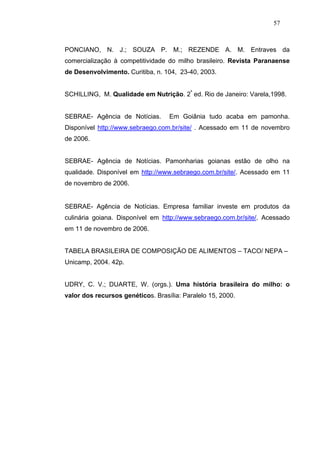 57



PONCIANO, N. J.; SOUZA P. M.; REZENDE A. M. Entraves da
comercialização à competitividade do milho brasileiro. Revista Paranaense
de Desenvolvimento. Curitiba, n. 104, 23-40, 2003.


SCHILLING, M. Qualidade em Nutrição. 2ª ed. Rio de Janeiro: Varela,1998.


SEBRAE- Agência de Notícias.       Em Goiânia tudo acaba em pamonha.
Disponível http://www.sebraego.com.br/site/ . Acessado em 11 de novembro
de 2006.


SEBRAE- Agência de Notícias. Pamonharias goianas estão de olho na
qualidade. Disponível em http://www.sebraego.com.br/site/. Acessado em 11
de novembro de 2006.


SEBRAE- Agência de Notícias. Empresa familiar investe em produtos da
culinária goiana. Disponível em http://www.sebraego.com.br/site/. Acessado
em 11 de novembro de 2006.


TABELA BRASILEIRA DE COMPOSIÇÃO DE ALIMENTOS – TACO/ NEPA –
Unicamp, 2004. 42p.


UDRY, C. V.; DUARTE, W. (orgs.). Uma história brasileira do milho: o
valor dos recursos genéticos. Brasília: Paralelo 15, 2000.
 