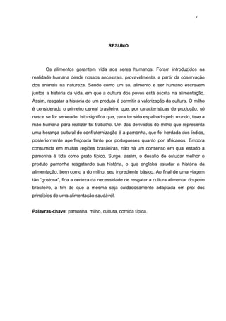 v




                                     RESUMO




      Os alimentos garantem vida aos seres humanos. Foram introduzidos na
realidade humana desde nossos ancestrais, provavelmente, a partir da observação
dos animais na natureza. Sendo como um só, alimento e ser humano escrevem
juntos a história da vida, em que a cultura dos povos está escrita na alimentação.
Assim, resgatar a história de um produto é permitir a valorização da cultura. O milho
é considerado o primeiro cereal brasileiro, que, por características de produção, só
nasce se for semeado. Isto significa que, para ter sido espalhado pelo mundo, teve a
mão humana para realizar tal trabalho. Um dos derivados do milho que representa
uma herança cultural de confraternização é a pamonha, que foi herdada dos índios,
posteriormente aperfeiçoada tanto por portugueses quanto por africanos. Embora
consumida em muitas regiões brasileiras, não há um consenso em qual estado a
pamonha é tida como prato típico. Surge, assim, o desafio de estudar melhor o
produto pamonha resgatando sua história, o que engloba estudar a história da
alimentação, bem como a do milho, seu ingrediente básico. Ao final de uma viagem
tão “gostosa”, fica a certeza da necessidade de resgatar a cultura alimentar do povo
brasileiro, a fim de que a mesma seja cuidadosamente adaptada em prol dos
princípios de uma alimentação saudável.


Palavras-chave: pamonha, milho, cultura, comida típica.
 