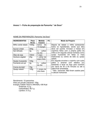 59




Anexo 1 - Ficha de preparação da Pamonha “ de Doce”




NOME DA PREPARAÇÃO: Pamonha “de Doce”

INGREDIENTES          Peso      Medida    FC              Modo de Preparo
                      Bruto     Caseira
Milho verde ralado   1000g    Cerca de       Depois de ralado o milho acrescentar
                              10 espigas     todos os ingredientes, sendo que óleo
Açúcar cristal       300g                    deve ser quente. Envasar a massa em
Sal refinado         3g       ½    colher    copinhos feitos com a própria palha do
                              de chá         milho e em seguida colocar recheios como
Óleo de soja         150ml    1 copo         queijo mussarela em fatias (o mais
Gordura vegetal      25g      1 colher de    tradicional) ou creme de leite ou queijo
                              sopa cheia     ralado.
Queijo mussarela     100g                    Em seguida envolver o copinho com outra
Fermento em pó       3g       ½    colher    palha e amarrar com elástico (ou
                              de chá         barbante) e levar ao fogo para cozinhar
Creme de leite*      70g                     por cerca de 30 a 45 minutos ou até a
Queijo ralado*       100g     1 xícara de    palha ficar amarelada.
                              chá cheia        *Obs.: opcionais. Não foram usados para
                                             o cálculo nutricional.



Rendimento: 10 pamonhas
Peso por porção individual: 150g
Energia (Tabela TACO e ANVISA): 436 Kcal
       Proteínas: 5,2 g
       Carboidratos: 58,1 g
       Lipídios: 21,5 g
 