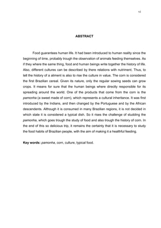 vi




                                      ABSTRACT




       Food guarantees human life. It had been introduced to human reality since the
beginning of time, probably trough the observation of animals feeding themselves. As
if they where the same thing, food and human beings write together the history of life.
Also, different cultures can be described by there relations with nutriment. Thus, to
tell the history of a aliment is also to rise the culture in value. The corn is considered
the first Brazilian cereal. Given its nature, only the regular sowing seeds can grow
crops. It means for sure that the human beings where directly responsible for its
spreading around the world. One of the products that come from the corn is the
pamonha (a sweet made of corn), which represents a cultural inheritance. It was first
introduced by the Indians, and then changed by the Portuguese and by the African
descendents. Although it is consumed in many Brazilian regions, it is not decided in
which state it is considered a typical dish. So it rises the challenge of studding the
pamonha, which goes trough the study of food and also trough the history of corn. In
the end of this so delicious trip, it remains the certainty that it is necessary to study
the food habits of Brazilian people, with the aim of making it a healthful feeding.


Key words: pamonha, corn, culture, typical food.
 