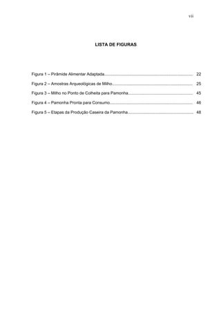 vii




                                            LISTA DE FIGURAS




Figura 1 – Pirâmide Alimentar Adaptada.............................................................................. 22

Figura 2 – Amostras Arqueológicas de Milho....................................................................... 25

Figura 3 – Milho no Ponto de Colheita para Pamonha......................................................... 45

Figura 4 – Pamonha Pronta para Consumo......................................................................... 46

Figura 5 – Etapas da Produção Caseira da Pamonha.......................................................... 48
 