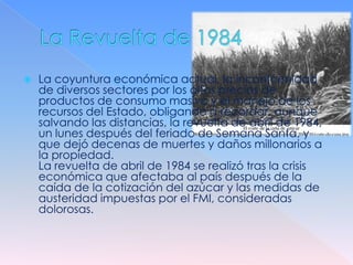    La coyuntura económica actual, la inconformidad
    de diversos sectores por los altos precios de
    productos de consumo masivo y el manejo de los
    recursos del Estado, obligando a recordar, aunque
    salvando las distancias, la revuelta de abril de 1984,
    un lunes después del feriado de Semana Santa, y
    que dejó decenas de muertes y daños millonarios a
    la propiedad.
    La revuelta de abril de 1984 se realizó tras la crisis
    económica que afectaba al país después de la
    caída de la cotización del azúcar y las medidas de
    austeridad impuestas por el FMI, consideradas
    dolorosas.
 