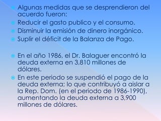  Algunas medidas que se desprendieron del
  acuerdo fueron:
 Reducir el gasto publico y el consumo.
 Disminuir la emisión de dinero inorgánico.
 Suplir el déficit de la Balanza de Pago.


 En el año 1986, el Dr. Balaguer encontró la
  deuda externa en 3,810 millones de
  dólares.
 En este periodo se suspendió el pago de la
  deuda externa; lo que contribuyó a aislar a
  la Rep. Dom. (en el periodo de 1986-1990),
  aumentando la deuda externa a 3,900
  millones de dólares.
 