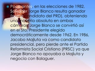    Poco antes, en las elecciones de 1982,
    Salvador Jorge Blanco resulta ganador
    (como candidato del PRD), obteniendo
    una mayoría absoluta en ambas
    cámaras, Jorge Blanco se convirtió así
    en el 5to. Presidente elegido
    democráticamente desde 1962. En 1986,
    Jacobo Majluta va como candidato
    presidencial, pero pierde ante el Partido
    Reformista Social Cristiano (PRSC) ya que
    Jorge Blanco no apoyaba a Majluta y
    negocia con Balaguer.
 