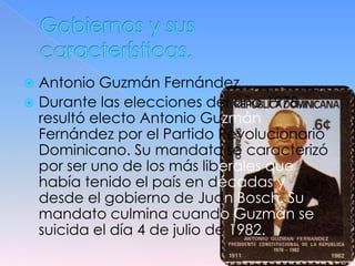  Antonio Guzmán Fernández
 Durante las elecciones del año 1978,
  resultó electo Antonio Guzmán
  Fernández por el Partido Revolucionario
  Dominicano. Su mandato se caracterizó
  por ser uno de los más liberales que
  había tenido el país en décadas y
  desde el gobierno de Juan Bosch. Su
  mandato culmina cuando Guzmán se
  suicida el día 4 de julio de 1982.
 