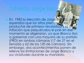    En 1982 la elección de Jorge Blanco, se
    esperaba que los altos precios de los
    productos de primera necesidad y la alta
    inflación que perjudicaba el país en ese
    momento se aligeraran, ya que Blanco iba
    a gobernar con una mayoría de su partido
    (PRD) en ambas cámaras (17 de 27 en el
    Senado y 62 de los 120 de cámara). Sin
    embargo, dos acontecimientos ponen de
    relieve las limitaciones de Jorge Blanco y
    sus vicisitudes durante su mandato.
 