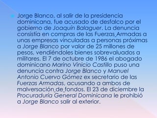    Jorge Blanco, al salir de la presidencia
    dominicana, fue acusado de desfalco por el
    gobierno de Joaquín Balaguer. La denuncia
    consistía en compras de las Fuerzas Armadas a
    unas empresas vinculadas a personas próximas
    a Jorge Blanco por valor de 25 millones de
    pesos, vendiéndoles bienes sobrevaluados a
    militares. El 7 de octubre de 1986 el abogado
    dominicano Marino Vinicio Castillo puso una
    denuncia contra Jorge Blanco y Manuel
    Antonio Cuervo Gómez ex secretario de las
    Fuerzas Armadas, acusando a ambos de
    malversación de fondos. El 23 de diciembre la
    Procuraduría General Dominicana le prohibió
    a Jorge Blanco salir al exterior.
 