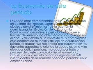    Los doce años comprendidos entre 1978-1990 como
    un período de “receso, expansión desordenada,
    ajustes y constreñimientos” de la economía
    dominicana. la “Evolución de la Economía
    Dominicana” durante ese período, indica que el
    fracaso del ensayo socialdemócrata inaugurado en
    el año 1978, debido a un contexto muy complejo de
    crisis económica mundial y del eje de acumulación
    básico, el azúcar hizo replantear ese esquema en los
    siguientes aspectos: la crisis de la deuda externa y los
    elevados déficit públicos, marcados por todo un
    proceso de ajuste cambiario, fiscal, monetario,
    impuesto con la receta ortodoxa vigente del FMI,
    inserto dentro de la llamada “década perdida” en la
    América Latina.
 