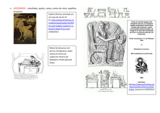 ACESSÓRIOS – almofadas, apoios, caixas, cestos de vime, espelhos,
braseiros.
                                   Cadeira Klismos retratada em
                                   um vaso do século VII
                                   A.C,http://www.britannica.co
                                                                       Como os móveis gregos não
                                   m/EBchecked/media/15678/T          chegaram até nos, os registros
                                   he-poet-Sappho-seated-on-a-        desses mobiliários foram feitos
                                                                       através das pinturas e vasos
                                   klismos-detail-from-a,em           encontrados emescavações, as
                                                                     imagens ao lado são ilustrações
                                   25/04/2012                        do livro: ILLUSTRATED HISTORY OF
                                                                                 FURNITURE:

                                                                    FROM THE EARLIEST TO THE PRESENT
                                                                                 TIME.

                                                                                   BY

                                     Móvel de descanso com                FREDERICK LITCHFIELD.
                                     pernas retangulares, dupla
                                     voluta em forma de               WITH NUMEROUS ILLUSTRATIONS

                                     capitel.Em Historia do
                                     Mobiliário. Phyllis Bennett
                                     Oates.




                                                                                  1893.

                                                                               DISPONÍVEL
                                                                    EM: http://www.gutenberg.org
                                                                    /files/12254/12254-h/12254-
                                                                    h.htm, acesso em 25/04/2012
 