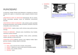 ACESSÓRIOS:
                                                                                 colunas,
                                                                                 candelabros,
                                                                                 cofres;
MANEIRISMO
O maneirismo, também chamado estilo flamboyant é considerado um estilo de                                                                         Mesa, exposta no
transição entre o gótico e o renascimento, surgiu na segunda metade do século                        Museu Dijon.disponível emhttp://chestofbooks.com/home-
                                                                                                     improvement/furniture/French-Furniture/Henri-II-And-The-Second-
XVI.
                                                                                                     Half-Of-The-Sixteenth-Century-Part-4.html,   em 24.05.2012,
CARACTERÍSTICAS GERAIS DA ARQUITETURA–Desproporção, falta de simetria,                               23:15
frontão interrompido, oposições, mistura de vocabulários, extremamente
decorado;

CARACTERÍSTICAS GERAIS DO MOBILIÁRIO– talha profunda, grande quantidade
de elementos decorativos, muito recortado, torneamento, volumetria, mistura de
composições, curvas e contra curvas;

MATÉRIAS PRIMAS – madeira, metais, marfim, mármore, seixos, pedras preciosas,
tartaruga;

TÉCNICAS DE FABRICAÇÃO – Artesanal, juntas, ensambladuras, forja, fundição,
marcenaria, escultura, tornearia;

TÉCNICAS DE DECORAÇÃO-Talha, embutidos, intarsia, pintura, apainelados,
molduras, aplicação, corrosão, policromia;

VOCABULÁRIO ESTÉTICO:arabescos, pássaros, cenas religiosas, brasões, figuras
graciosas, trançados, mitologia, alegorias complicadas

TIPOS DE MÓVEIS:
                                                                                                                               Arca do Norte da França ou
       APOIO – Arcas, mesas de centro, Contador, mesas grandes;                  Holanda, Madeira maciça, gravações e couro pintado e dourado, dobradiças de
                                                                                 ferro. Exposto no Museu Cluny,disponível em http://www.musee-
       ASSENTO = Cadeiras em x, banco corrido, bancos encostados à parede;       moyenage.fr/homes/home_id20393_u1l2.htm, acesso em 02.06.2012, as 5:27
       GUARDA– arcas, contador, armários;
       DESCANSO - camas
 