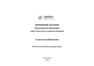 UNIVERSIDADE SALVADOR
     PRÓ-REITORIA DE GRADUAÇÃO
CURSO TECNOLÓGICO DE DESIGN DE INTERIORES




      TELMA SILVA SIMÕES MOURA



  PORTFÓLIO HISTÓRIA DO MOBILIÁRIO




               SALVADOR
                 2012
 