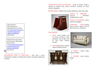 CARACTERÍSTICAS GERAIS DO MOBILIÁRIO – moveis de desenho simples e
                                                                               utilização de madeiras locais, poucos ornamentos, inspiração nos moveis
                                                                               clássicos, retangulares;

                                                                               MATÉRIAS PRIMAS – madeiras locais, tecidos, estofamento, metais, vidro, latão;

                                                                                                                         TÉCNICAS    DE     FABRICAÇÃO      –
                                                                                                                         Industrial:              apainelados,
                                                                                                                         moldados,juntas e uniões;

                                                                                                                         TÉCNICAS DE DECORAÇÃO- pintura,
                                                                                                                         polimento,modelagem;

      Sofá em Branco e                                                                                                   VOCABULÁRIO             ESTÉTICO-motivos
      Dourado.Exposto no                                                                                                 gregos, romanos e egípcios, flores de
      Metropolitan Museu de Nova                                                                                         lótus, flores de íris, crisântemos;
      York.http://www.metmuseum.o
      rg/Collections/search-the-
                                                                               TIPOS DE MÓVEIS:
      collections/120010265,
      04.6.12,23:22                                                                   APOIO – mesas, cômodas, mesa
                                                                                      de consola, secretárias, mesas,
                                                                                      aparadores, mesa de jogo, mesas
     Armário em pau rosa, cereja e
                                                                                      de sofá, mesas redondas,
     pinho.Exposto no Metropolitan
                                                                                      toucador;
     Museu de Nova
     York.http://www.metmuseum.or
                                                                                      ASSENTOsofás,cadeiras gôndolas,
     g/Collections/search-the-
                                                                                      cadeiras de balanço, klismos;
     collections/120010265,

HISTORICISMO
     04.6.12,23:33
                                                                                                                               GUARDA – guarda roupas,
                                                                                                                        armários, cômodas;

CARACTERÍSTICAS GERAIS DA ARQUITETURA – Estilo limpo e pouca
                                                                                                                               DESCANSO – camas, recamier,
ornamentação, inspirado nos modelos greco-romanos, construções voltadas para
                                                                                                                        canapés;
a utilidade;
                                                                                                                               .
 