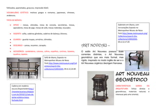 folheados, apainelados, gravuras, impressão têxtil;

VOCABULÁRIO ESTÉTICO- motivos gregos e romanos, japoneses, chineses,
arabescos;

TIPOS DE MÓVEIS:

        APOIO – mesas, cômodas, mesa de consola, secretárias, mesas,                                                     Gabinete em ébano, com
        aparadores, mesa de jogo, mesas de sofá, mesas redondas, toucador;                                               incrustações.Exposto no
                                                                                                                         Metropolitan Museu de Nova
        ASSENTO- sofás, cadeiras gôndolas, cadeiras de balanço, klismos;                                                 York.http://www.metmuseum.org/
                                                                                                                         Collections/search-the-
        GUARDA – guarda roupas, armários, cômodas;                                                                       collections/120010265,
                                                                                                                         05.6.12,17:20
        DESCANSO – camas, recamier, canapés;                                        ART NOVEAU –
        .
        ACESSÓRIOS- candelabros, colunas, cofres, espelhos, cortinas, baixelas,     O estilo Art Nouveau possuiu duas
        quadros, tapetes.                                                           correntes distintas, o Art Nouveau
                                             Sofá de ébano,,Exposto no              geométrico que era mais formal, mas
                                             Metropolitan Museu de Nova             rígido, inspirado no modo inglês de ser e o
                                             York.http://www.metmuseum.org/Coll     Art Nouveau orgânico deorigem francesa.
                                             ections/search-the-
                                             collections/120010265, 05.6.12,14:40

                                                                                                                       Art nouveau
                                                                                                                       geométrico
      Cadeira em madeira                                                                                               CARACTERÍSTICAS          GERAIS       DA
      escura.Disponívelemhttp:/                                                                                        ARQUITETURA-        linhas    diretas  e
      /movelariacarioca.blogspo                                                                                        geométricas, materiais naturais e
      t.com.br/2010/11/sala-de-                                                                                        interesse pela arte oriental;
      jantar-ecletica-mesa-
      fechada.html
 