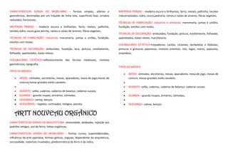 CARACTERÍSTICAS GERAIS DO MOBILIÁRIO – formas simples, sóbrias e                   MATÉRIAS PRIMAS – madeira escura e brilhantes, ferro, metais, palhinha, tecidos
geométricas, dominadas por um traçado de linha reta, superfícies lisas, ornatos    industrializados, vidro, couro,pedraria, ramos e raízes de árvores, fibras vegetais;
reduzidos, funcionais;
                                                                                   TÉCNICAS DE FABRICAÇÃO- industrial e artesanal; marcenaria, juntas e uniões,
MATÉRIAS PRIMAS – madeira escura e brilhantes, ferro, metais, palhinha,            fundição, estofos com molas;
tecidos,vidro, couro,guta percha, ramos e raízes de árvores, fibras vegetais;
                                                                                   TÉCNICAS DE DECORAÇÃO- embutidos, fundição, pintura, estofamento, folheado,
TÉCNICAS DE FABRICAÇÃO- industrial; marcenaria, juntas e uniões, fundição,         apainelados, baixo relevo, marchetaria;
estofos com molas;
                                                                                   VOCABULÁRIO ESTÉTICO–trepadeiras, cardos, cíclames, borboletas e libélulas;
TÉCNICAS DE DECORAÇÃO- embutidos, fundição, laca, pintura, estofamento,            pinturas e gravuras japonesas, motivos orientais, rios, lagos, mares, papoulas,
folheado, apainelados, baixo relevo;                                               orquídeas;

VOCABULÁRIO ESTÉTICO–reflorescimento das formas medievais, motivos
geométricas, tipografia;
                                                                                   TIPOS DE MÓVEIS:
TIPOS DE MÓVEIS:
                                                                                           APOIO- cômodas, secretárias, mesas, aparadores, mesa de jogo, mesas de
       APOIO- cômodas, secretárias, mesas, aparadores, mesa de jogo,mesas de               costura, mesas grandes estilo cavalete;
       costura,mesas grandes estilo cavalete;
                                                                                           ASSENTO- sofás, cadeiras, cadeiras de balanço, cadeiras sussex;
       ASSENTO- sofás, cadeiras, cadeiras de balanço, cadeiras sussex;
       GUARDA – guarda roupas, armários, cômodas;                                          GUARDA – guarda roupas, armários, cômodas;
       DESCANSO– camas, berços;
       ACESSÓRIOS – tapetes, cortinados, relógios, painéis.                                DESCANSO– camas, berços;


   ARTT NOUVEAU ORGÂNICO
CARACTERÍSTICAS GERAIS DA ARQUITETURA- sinuosidade, abóbadas, rejeição aos
padrões antigos, uso do ferro, linhas orgânicas;

CARACTERÍSTICAS GERAIS DO MOBILIÁRIO – formas curvas, superelaboradas,
influência da arte japonesa, formas góticas, esguias, dependente da arquitetura,
sinuosidade, materiais inusitados, predominância do ferro e do vidro;
 