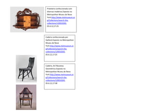 Prateleira confeccionada com
 diversas madeiras.Exposto no
 Metropolitan Museu de Nova
 York.http://www.metmuseum.or
 g/Collections/search-the-
 collections/120010265,
 05.6.12,17:25




Cadeira confeccionada por
Gaillard.Exposto no Metropolitan
Museu de Nova
York.http://www.metmuseum.or
g/Collections/search-the-
collections/120010265,
05.6.12,17:25




Cadeira, Art Nouveau
Geométrico.Exposto no
Metropolitan Museu de Nova
York.http://www.metmuseum.or
g/Collections/search-the-
collections/120010265,
05.6.12,17:38
 