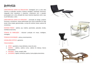 BAHAUS
CARACTERÍSTICAS GERAIS DA ARQUITETURA- Interligação com as artes ditas
menores, ou aplicadas: escultura, cerâmica, tecelagem, metalurgia, marcenaria,
integração entre arquitetura e urbanismo, rompimento com o passado,
preocupação com a arte, utilização dos novos materiais disponíveis como o aço,
os pré-fabricados, o vidro;

CARACTERÍSTICAS GERAIS DO MOBILIÁRIO – priorização do design, produtos
funcionais e econômicos, móveis padronizados para serem produzidos em larga
escala, linhas simples, geometrizadas, a serviço do conforto, leveza, ausência de
ornamentos;

MATÉRIAS PRIMAS – plástico, aço, madeira, apainelados, aplacados, tecidos,
estofados de borracha;

TÉCNICAS DE FABRICAÇÃO – industrial- produção em massa, moldagem,
montagem;

TÉCNICAS DE DECORAÇÃO – pintura, envernizamento;

VOCABULÁRIO ESTÉTICO - geometria

TIPOS DE MÓVEIS:

       APOIO – aparadores, mesas dobráveis, mesas de canto;
       ASSENTO – cadeiras, cadeiras curvas, cadeiras de balanço, bancos
       desmontáveis;
       DESCANSO – camas, canapés, divãs;
       ACESSÓRIOS- tapetes, luminárias, quadros, lustres,objetos decorativos.
 