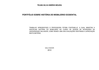 TELMA SILVA SIMÕES MOURA




PORTFÓLIO SOBRE HISTÓRIA DO MOBILIÁRIO OCIDENTAL




      TRABALHO APRESENTADO À PROFESSORA FÁTIMA FONTENELLE, A QUAL MINISTRA A
      DISCIPLINA HISTÓRIA DO MOBILIÁRIO NO CURSO DE DESIGN DE INTERIORES DA
      UNIVERSIDADE SALVADOR, COMO SENDO UMA DAS AVALIAÇÕES DESTINADA À APROVAÇÃO
      NESTA MATÉRIA.




                       SALVADOR
                         2012
 