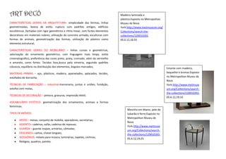 ART DECÓ                                                                           Madeira laminada e
                                                                                   plástico.Exposto no Metropolitan
CARACTERÍSTICAS GERAIS DA ARQUITETURA– simplicidade das formas, linhas             Museu de Nova
geometrizadas, leveza de estilo, ruptura com padrões antigos, edifícios            York.http://www.metmuseum.org/
escultóricos ,fachadas com rigor geométrico e ritmo linear, com fortes elementos   Collections/search-the-
decorativos em materiais nobres, utilização do concreto armado, esculturas com     collections/120010265,
formas de animais, geometrização das formas, utilização do plástico como           05.6.12,18:55
elemento estrutural;

CARACTERÍSTICAS GERAIS DO MOBILIÁRIO – linhas curvas e geométricas,
valorização do ornamento geométrico, com linguagem mais limpa, estilo
cinematográfico, preferência das cores preto, prata, cromado, além do vermelho
e amarelo, cores fortes. Tecidos lisos,busca pela simetria, seguindo padrões
clássicos, equilíbrio na distribuição dos elementos, ângulos marcados;
                                                                                                                      Estante com madeira,
MATÉRIAS PRIMAS – aço, plásticos, madeira, apainelados, aplacados, tecidos,                                           baquelite e bronze.Exposto
estofados de borracha;                                                                                                no Metropolitan Museu de
                                                                                                                      Nova
TÉCNICAS DE FABRICAÇÃO – industrial:marcenaria, juntas e uniões, fundição,                                            York.http://www.metmuse
estofos com molas,                                                                                                    um.org/Collections/search-
                                                                                                                      the-collections/120010265,
TÉCNICAS DE DECORAÇÃO – pintura, gravuras, impressão têxtil;
                                                                                                                      05.6.12,19;10
VOCABULÁRIO ESTÉTICO- geometrização dos ornamentos, animais e formas
femininas.
                                                                                        Mesinha em ébano, pele de
TIPOS DE MÓVEIS:                                                                        tubarão e ferro.Exposto no
                                                                                        Metropolitan Museu de
       APOIO – mesas, conjunto de mobília, aparadores, secretárias;
                                                                                        Nova
       ASSENTO– cadeiras, sofás, cadeiras de repouso;
                                                                                        York.http://www.metmuse
       GUARDA – guarda roupas, armários, cômodas;
                                                                                        um.org/Collections/search-
       DESCANSO– camas, chaise longues;                                                 the-collections/120010265,
       ACESSÓRIOS- móveis para música, luminárias, tapetes, cortinas,                   05.6.12,19;25
       Relógios, quadros, painéis.
 