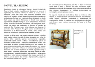 No século XIX com a chegada de João XVI ao Brasil vai reinar o
MÓVEL BRASILEIRO                                                       móvel estilo D.Maria I, derivado do estilo neoclássico inglês,
                                                                       desaparece o cabriolé, os móveis são agora cobertos por veludos de
Seguindo o modelo de colonização vigente à época, Portugal não
                                                                       tons escuros, desaparecem os entalhes predominando as
fixou no Brasil unidades manufatureiras, dedicavam-se somente à
                                                                       incrustações de madrepérola e madeira.
exploração dos recursos naturais da colônia e o seu envio à
metrópole, assim não temos uma produção moveleira nesse                Na segunda metade do século XIX o Brasil se rende ao estilo
período. Os primeiros móveis vieram com os colonizadores e eram        Império, os móveis assumem formas mais clássicas, mais retilíneas,
produzidos em Portugal com madeira do Brasil. Já a partir do século    maior simetria, ferragens trabalhadas e dependentes da
XVII surgem os móveis fabricados no Brasil, mas seguindo               arquitetura.Os entalhe na madeira (em geral jacarandá) são bem
copiosamente o modelo Português. Duas características marcam os        mais leves e com motivos ornamentais da fauna e da flora
móveis produzidos no Brasil: são híbridos e a linguagem é tardia,      brasileiras.
porque os estilos que imperavam na Europa só chegam ao
continente Sul Americano com várias décadas de diferença. O
chamado Estilo Nacional Português possui características do
Maneirismo e do Renascimento, é pesado, sério, possui uma                                                     Cofre exposto no
mistura de vocabulários, predominam as madeiras escuras.                                                      museu imperial de
                                                                                                              Petrópolis.
 Durante o século XVIII, na primeira metade impera o chamado
estilo joanino, móveis com pés de bola, decoração com folhas de
acanto, talha profunda, pernas extremamente arqueadas,
continuando o estilo pesado e sóbrio, é omóvelBarroco, que vai ser
misturado ao estilo rococó. Os encostos passam a ser vazada, com
uma tabela ao centro, no estilo Rainha Anne, com cadeiras de
assento de couro e espaldar alto, surgem às cadeiras com assento
de palhinha e desenhos imitando as formas de figuras femininas,
decoradas com os feixes de plumas. Na metade seguintevai surgir o
estilo José I, fortemente influenciado pelo estilo francês e inglês,
principalmente o vocabulário estético das rocalhas, a talha menos
profunda, o estilo liso de grande parte das peças, reservando os
entalhes para as laterais dos móveis e alguns detalhes, as pernas
das cadeiras se tornam mais esguias.
 