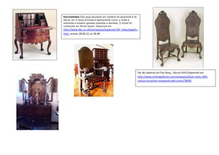 Escrivaninha Esta peça esculpida em madeira de jacarandá é do
século 18. A caixa principal é ligeiramente curva, a mesa é
embutida e existem gavetas expostas e secretas. O móvel foi
construído em Minas Gerais. Disponível em
http://www.bbc.co.uk/portuguese/especial/138_milao/page9.s
html, acesso 18.06.12, as 18:48




                                                                Par de cadeiras em Pau Rosa., Século XVIII.Disponível em
                                                                http://www.onlinegalleries.com/antiques/d/pair-early-18th-
                                                                century-brazilian-rosewood-side-chairs/78930
 