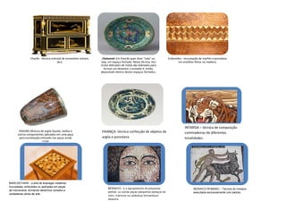 Charão - técnica oriental de ornametar móveis,    Cloisonné: Em francês quer dizer "cela" ou         Embutidos - incrustação de marfim e porcelana
                                      laca.                      seja, um espaço fechado. Nesta técnica, fios               em entalhes feitos na madeira
                                                                 muito delicados de metal são dobrados para
                                                                   formar um desenho; o esmalte é, então,
                                                                 depositado dentro destes espaços fechados.




                                                                                                                                 INTARSIA – técnica de composição
       ENGOBE-Mistura de argila líquida, óxidos e                FAIANÇA- técnica confecção de objetos de
      outros componentes aplicados em uma peça
                                                                                                                                 commadeiras de diferentes
       para esmaltação;Utilizado nas peças ainda                 argila e porcelana                                              tonalidades.
                        cruas




MARCHETARIA - a arte de empregar madeiras
incrustadas, embutidas ou aplicadas em peças
                                                                      MOSAICO - é o agrupamento de pequenas                             MOSAICO ROMANO – Técnica do mosaico
de marcenaria, formando desenhos variados e
                                                                      pedras, ou outras peças (pequenos pedaços de                      executada exclusivamente com pedras.
verdadeiras obras de arte.
                                                                      vidro, mármore ou cerâmica) formandoum
                                                                      desenho
 