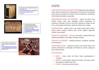 Urna do túmulo de Tutancâmon.Museu do
                                                                                         EGITO
                                       Cairo, Egito. Em
                                       http://deanrol.blogspot.com.br/2010/09/egi        CARACTERÍSTICAS GERAIS DA ARQUITETURA-Paredes grossas de argila bem
                                       to-museu-do-cairo-parte- .html,em                 cozida, jardins exteriores bem cuidados,parte central da casa com paredes
                                       29/04/2012
                                                                                         altas, colunas de madeira em forma de tronco de palmeiras, clerestórios,
                                                                                         uso de tecidos decorativos nas paredes;

                                                                                         CARACTERÍSTICAS GERAIS DO MOBILIÁRIO - móveis de linhas retas,
                                                                                         madeira maciça, cores vivas, linguagem estética dependente da
                                                                                         arquitetura, inspirados na fauna e flora local, elevados em relação ao solo
                                                    Caixa de madeira pintada,
                                                    encontrada na antecâmara do          com o uso de argolas sobrepostas, apoios de madeira para a cabeça;
                                                    túmulodeTutankamon.Exposta no
                                                    Museu do Cairo, Egito.               MATÉRIAS PRIMAS – madeira, junco, cana, tecidos, cordas, fibras, marfim,
                                                    Emhttp://deanrol.blogspot.com.br/2
                                                    010/09/egito-museu-do-cairo-parte-   metais, pedras, estuque, cerâmica, vidro, resinas vegetais, pigmentos
                                                    ii.html,29.04.2012
                                                                                         naturais, ceras animais;

                                                                                         TÉCNICAS DE FABRICAÇÃO – Artesanal: marcenaria, uniões,encaixes por
                                                                                         cavilhas,ensambladura, amarrações, fundição, trançado;

                                                                                         TÉCNICAS DE DECORAÇÃO – entalhes,ourivesaria, embutidos, aplicação,
Banco Dobrável com assento em                                                            envernizamento;
couro. Exposto no Museu do Cairo,
Egito.                                                                                   VOCABULÁRIO ESTÉTICO – geometria, pinturas com motivos florais e da
Emhttp://realhistoryww.com/world_h
istory/ancient/Misc/Egypt/Furnitureb                                                     natureza, folheamento, reprodução de membros de animais, cabeças de
.htm29.03.2012
                                                                                         aves e pés de animais;

                                                                                         TIPOS DE MÓVEIS:

                                                                                                APOIO – mesas, mesas de coluna, mesas quadrangulares e
                                                                                                circulares;
                                                                                                ASSENTO – bancos,tronos, cadeiras com braços, sem braços, banco
                                                                                                de transporte, escabelo com 3 pés;
                                                                                                GUARDA – arcas, baús, cestos de junco;
 