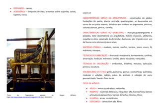 DESCANSO – camas;
         ACESSÓRIOS – lâmpadas de óleo, braseiros sobre suportes, caixas,
                                                                                     GRÉCIA
         tapetes, vasos.
                                                                                     CARACTERÍSTICAS GERAIS DA ARQUITETURA – construções de adobe,
                                                                                     fundações de pedra, planta centrada, quadrangular, se desenvolve em
                                                                                     torno de um pátio interno, divisórias em madeira ou argamassa, pórticos,
                                                                                     colunas dóricas, jônicas, corinto;

                                                                                     CARACTERÍSTICAS GERAIS DO MOBILIÁRIO – maciços,quadrangulares e
                                                                                     pesados, total dependência da arquitetura, móveis escassos, utilitários,
                                                                                     espaldares altos, adaptado às dimensões humanas, pés trípodes com uso
                                                                                     da fauna como elemento decorativo;

                                                                                     MATÉRIAS PRIMAS – madeira, metais, marfim, tecidos, junco, couro, lã,
                                                                                     mármore, estuque;

                                                                                     TÉCNICAS DE FABRICAÇÃO – Artesanal: marcenaria, torneamento, cavilhas,
                                                                                     amarração, fundição, entrelace, uniões, pedra esculpida, trançados;

                                                                                     TÉCNICAS DE DECORAÇÃO – embutidos, entalhes, mosaico, aplicação,
                                                                                     pintura, escultura.

                                                                                     VOCABULÁRIO ESTÉTICO–grifos,quimeras, pernas zoomórficas, palmetas,
                                                                                     rosáceas e volutas, sabres, patas de animais e cabeças de aves,
                                                                                     geometrizado, fauna e flora locais.

                                                                                     TIPOS DE MÓVEIS:

                                                                                            APOIO – mesas quadradas e redondas
                                                                                            ASSENTO – cadeiras de braços, e espaldar alto, bancos fixos, bancos
Trono          de         Tutancâmon,         exposto        no   Museu   doCairo,          articuláveis,banquinhos, bancos de fechar, klismos, Kline;
Egito.http://www.pbase.com/larach/image/28131518 em 29/03/2012
                                                                                            GUARDA – arcas, receptáculos;
                                                                                            DESCANSO – camas com pés, Kline;
 