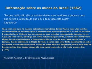 Informação sobre as minas do Brasil (1662)

  “Porque razão não são os quintos deste ouro rendosos e pouco o ouro
  que se tira a respeito do que em si tem toda esta costa”
  Capítulo 2o.

Vão a tirar este ouro na maneira sobredita os moradores de São Paulo e mais vilas vizinhas
que têm cabedal de escraveria para o poderem fazer, que aos pobres de 3 e 4 até 10 escravos
É impossível pela distância que se alongam de suas vivendas e despovoação daquelas terras
A que vão tirar o ouro, pela fuga dos índios naturais daquela costa, não tem nelas mantimento
Algum de que se sustentarem, e forçosamente hão de levar de suas casas o gasto para a
Jornada, dias de assistência e dilação da vinda, e nunca pode levar tanto mantimento um índio
Nas costas, que sustentando-se ida e vinda se possa deter nas diligências de tirar ouro mais de
Doze ou quinze dias, causas porque são tão poucos os que vão e não muito o que se tira.
[... etc]



  Anais Bibl. Nacional, v. 57 (Biblioteca da Ajuda, Lisboa)
 