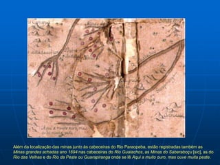 Além da localização das minas junto às cabeceiras do Rio Paraopeba, estão registradas também as
Minas grandes achadas ano 1694 nas cabeceiras do Rio Gualachos, as Minas do Saberaboçu [sic], as do
Rio das Velhas e do Rio da Peste ou Guarapiranga onde se lê Aqui a muito ouro, mas ouve muita peste.
 