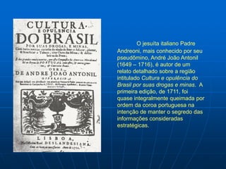 O jesuíta italiano Padre
Andreoni, mais conhecido por seu
pseudômino, André João Antonil
(1649 – 1716), é autor de um
relato detalhado sobre a região
intitulado Cultura e opulência do
Brasil por suas drogas e minas. A
primeira edição, de 1711, foi
quase integralmente queimada por
ordem da coroa portuguesa na
intenção de manter o segredo das
informações consideradas
estratégicas.
 