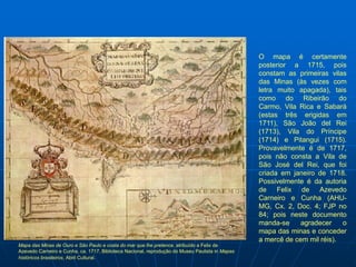 O mapa é certamente
                                                                                                 posterior a 1715, pois
                                                                                                 constam as primeiras vilas
                                                                                                 das Minas (às vezes com
                                                                                                 letra muito apagada), tais
                                                                                                 como do Ribeirão do
                                                                                                 Carmo, Vila Rica e Sabará
                                                                                                 (estas três erigidas em
                                                                                                 1711), São João del Rei
                                                                                                 (1713), Vila do Príncipe
                                                                                                 (1714) e Pitangui (1715).
                                                                                                 Provavelmente é de 1717,
                                                                                                 pois não consta a Vila de
                                                                                                 São José del Rei, que foi
                                                                                                 criada em janeiro de 1718.
                                                                                                 Possivelmente é da autoria
                                                                                                 de Felix de Azevedo
                                                                                                 Carneiro e Cunha (AHU-
                                                                                                 MG, Cx. 2, Doc. 4; FJP no
                                                                                                 84; pois neste documento
                                                                                                 manda-se     agradecer    o
                                                                                                 mapa das minas e conceder
                                                                                                 a mercê de cem mil réis).
Mapa das Minas de Ouro e São Paulo e costa do mar que lhe pretence, atribuído a Felix de
Azevedo Carneiro e Cunha, ca. 1717, Biblioteca Nacional, reprodução do Museu Paulista in Mapas
históricos brasileiros, Abril Cultural.
 