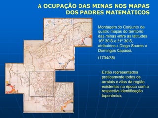 A OCUPAÇÃO DAS MINAS NOS MAPAS
       DOS PADRES MATEMÁTICOS

                Montagem do Conjunto de
                quatro mapas do território
                das minas entre as latitudes
                16º 30’S e 21º 30’S,
                atribuídos a Diogo Soares e
                Domingos Capassi.
                (1734/35)


                  Estão representados
                  praticamente todos os
                  arraiais e vilas da região
                  existentes na época com a
                  respectiva identificação
                  toponímica.
 