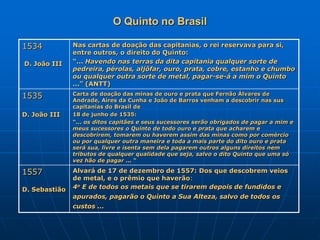 O Quinto no Brasil

1534           Nas cartas de doação das capitanias, o rei reservava para si,
               entre outros, o direito do Quinto:
D. João III    “... Havendo nas terras da dita capitania qualquer sorte de
               pedreira, pérolas, aljôfar, ouro, prata, cobre, estanho e chumbo
               ou qualquer outra sorte de metal, pagar-se-á a mim o Quinto
               ...” (ANTT)
1535           Carta de doação das minas de ouro e prata que Fernão Álvares de
               Andrade, Aires da Cunha e João de Barros venham a descobrir nas sus
               capitanias do Brasil de
D. João III    18 de junho de 1535:
               “... os ditos capitães e seus sucessores serão obrigados de pagar a mim e
               meus sucessores o Quinto de todo ouro e prata que acharem e
               descobrirem, tomarem ou haverem assim das minas como por comércio
               ou por qualquer outra maneira e toda a mais parte do dito ouro e prata
               será sua, livre e isenta sem dela pagarem outros alguns direitos nem
               tributos de qualquer qualidade que seja, salvo o dito Quinto que uma só
               vez hão de pagar ... “

1557           Alvará de 17 de dezembro de 1557: Dos que descobrem veios
               de metal, e o prêmio que haverão:
D. Sebastião   4o E de todos os metais que se tirarem depois de fundidos e
               apurados, pagarão o Quinto a Sua Alteza, salvo de todos os
               custos ...
 