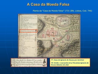 A Casa da Moeda Falsa
  Planta da “Casa da Moeda Falsa” 1731 (BN, Lisboa, Cod. 746)




                 19     17




                      17- Casa de Ignacio de Sousa por terminar
                      19- Irmida e sacrystia em q’ foi preso Ignacio de
                      Sousa debaixo do altar
 