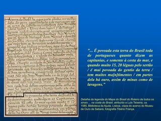 “... É povoada esta terra do Brasil toda
     de portugueses quanto dizem as
     capitanias, e somente à costa do mar, e
     quando muito 15, 20 léguas pelo sertão
     / é mui povoada do gentio da terra /
     tem muitos ma[n]timentos / em partes
     dela há ouro, assim de minas como de
     lavagens.”


Detalhe da legenda do Mapa do Brasil do Roteiro de todos os
sinais ... na costa do Brasil, atribuído a Luís Teixeira, ca.
1585, Biblioteca da Ajuda, Lisboa, cópia do acervo do Museu
de Ouro de Sabará, fotografia Tibério França.
 